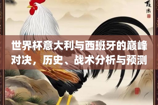 世界杯意大利与西班牙的巅峰对决，历史、战术分析与预测广西贺州市华昌新材料有限公司