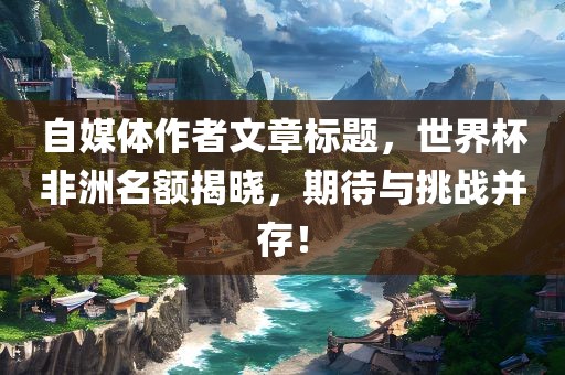 自媒体作者文章标题，世界杯非洲名额揭晓，期待与挑战并存！广西贺州市华昌新材料有限公司