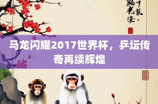 马龙闪耀2017世界杯，乒坛传奇再续辉煌广西贺州市华昌新材料有限公司