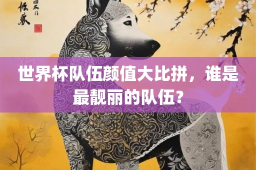 世界杯队伍颜值大比拼，谁是最靓丽的队伍？广西贺州市华昌新材料有限公司