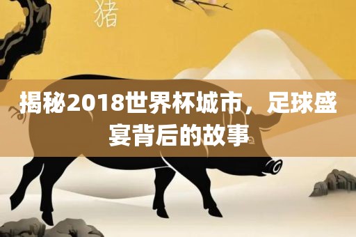 揭秘2018世界杯城市，足球盛宴背后的故事