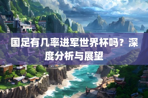 国足有几率进军世界杯吗？深度分析与展望广西贺州市华昌新材料有限公司