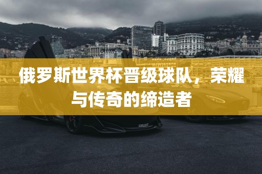 俄罗斯世界杯晋级球队，荣耀与传奇的缔造者