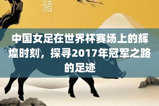 中国女足在世界杯赛场上的辉煌时刻，探寻2017年冠军之路的足迹