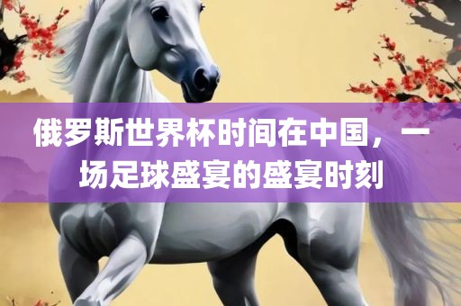 俄罗斯世界杯时间在中国，一场足球盛宴的盛宴时刻广西贺州市华昌新材料有限公司