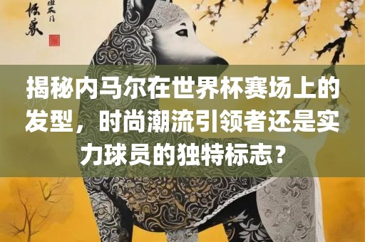 揭秘内马尔在世界杯赛场上的发型，时尚潮流引领者还是实力球员的独特标志？