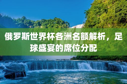 俄罗斯世界杯各洲名额解析，足球盛宴的席位分配广西贺州市华昌新材料有限公司
