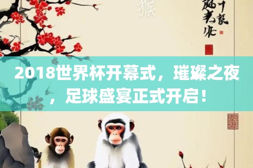 2018世界杯开幕式，璀璨之夜，足球盛宴正式开启！广西贺州市华昌新材料有限公司