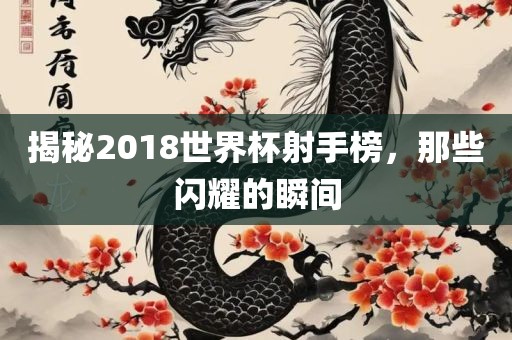 揭秘2018世界杯射手榜，那些闪耀的瞬间