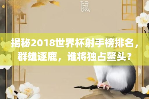 揭秘2018世界杯射手榜排名，群雄逐鹿，谁将独占鳌头？广西贺州市华昌新材料有限公司