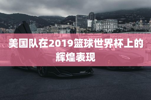 美国队在2019篮球世界杯上的辉煌表现广西贺州市华昌新材料有限公司