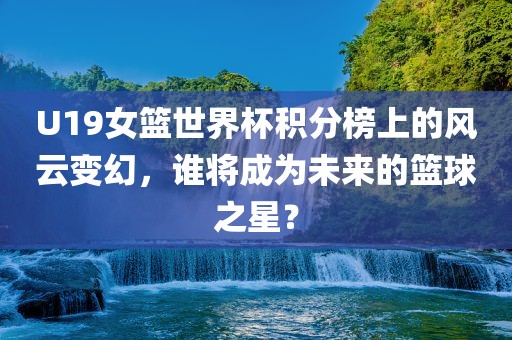 U19女篮世界杯积分榜上的风云变幻，谁将成为未来的篮球之星？广西贺州市华昌新材料有限公司