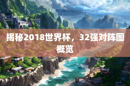 揭秘2018世界杯，32强对阵图概览广西贺州市华昌新材料有限公司