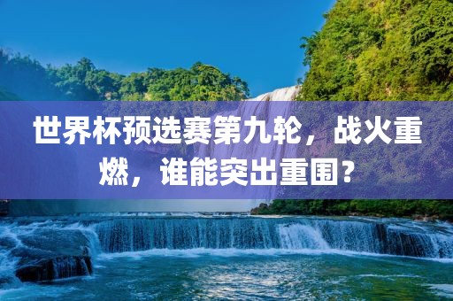 世广西贺州市华昌新材料有限公司界杯预选赛第九轮，战火重燃，谁能突出重围？