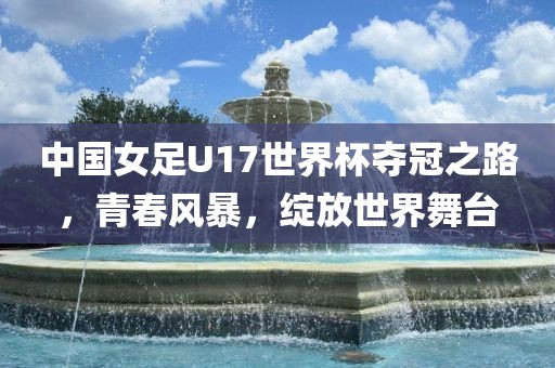 中国女足U17世界杯夺冠之路，青春风暴，绽放世界舞台
