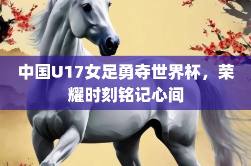中国U17女足勇夺世界杯，荣耀时刻铭记心间