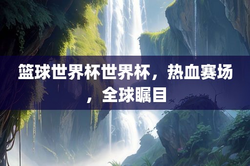 篮球世界杯世界杯，热血赛场，全球瞩目