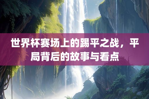 世界杯赛场上的踢平之战，平局背后的故事与看点广西贺州市华昌新材料有限公司
