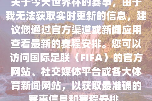 关于今天世界杯的赛事，由于我无法获取实时更新的信息，建议您通过官方渠道或新闻应用查看最新的赛程安排。您可以访问国际足联（FIFA）的官方网站、社交媒体平台或各大体育新闻网站，以获取最准确的赛事信息和赛程安排。广西贺州市华昌新材料有限公司