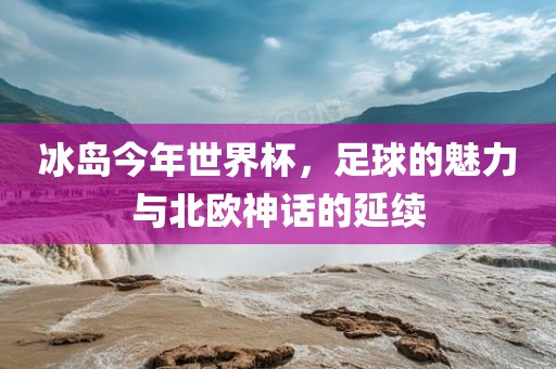 冰岛今年世界杯，足球的魅力与北欧神话的延续广西贺州市华昌新材料有限公司