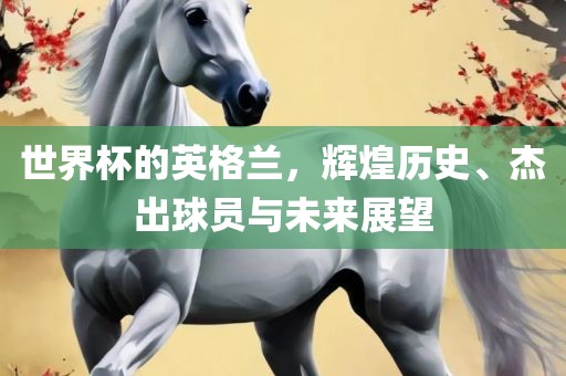 世界杯的英格兰，辉煌历史、杰出球员与未来展望