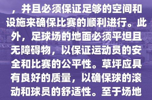 世界杯足球赛的场地是足球场。足球场的尺寸应符合国际足球联合会（IFAB）的规定，通常长度为105米，宽度为68米，并且必须保证足够的空间和设施来确保比赛的顺利进行。此外，足球场的地面必须平坦且无障碍物，以保证运动员的安全和比赛的公平性。草坪应具有良好的质量，以确保球的滚动和球员的舒适性。至于场地的具体地点，通常会在主办国的各种足球场馆和城市中选择，以确保能够容纳大量观众并满足其他赛事组织的需求。广西贺州市华昌新材料有限公司