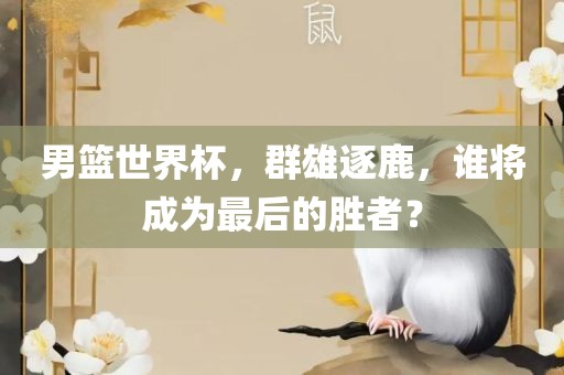 男篮世界杯，群雄逐鹿，谁将成为最后的胜者？广西贺州市华昌新材料有限公司