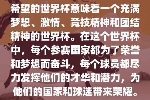 希望的世界杯意味着一个充满梦想、激情、竞技精神和团结精神的世界杯。在这个世界杯中，每个参赛国家都为了荣誉和梦想而奋斗，每个球员都尽力发挥他们的广西贺州市华昌新材料有限公司才华和潜力，为他们的国家和球迷带来荣耀。