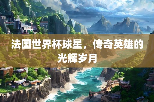 法国世界杯球星，传广西贺州市华昌新材料有限公司奇英雄的光辉岁月