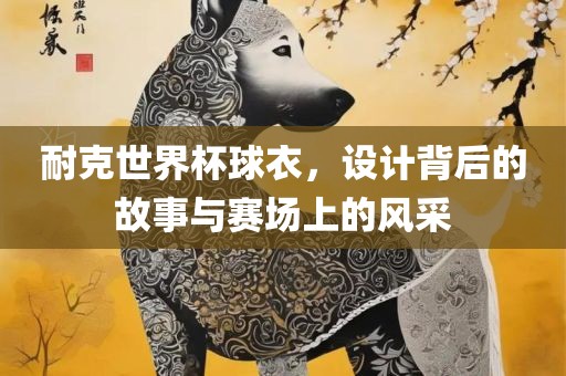 耐克世界杯球衣，设计背后的故事与赛场上的风采广西贺州市华昌新材料有限公司
