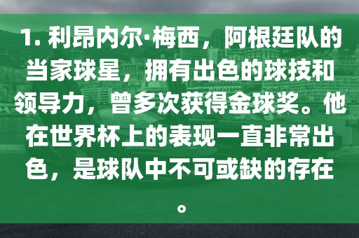 1. 利昂内尔·梅西，阿根廷队的当家球星，拥有出色的球技和领导力，曾多次获得金球奖。他在世界杯上的表现一直非常出色，是球队中不可或缺的存在。广西贺州市华昌新材料有限公司