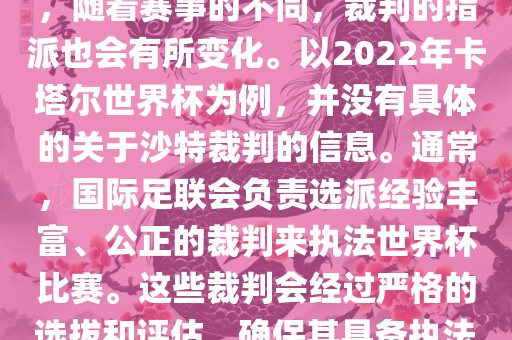 关于世界杯中的沙特裁判信息，随着赛事的不同，裁判的指派也会有所变化。以2022年卡塔尔世界杯为例，并没有具体的关于沙特裁判的信息。通常，国际足联会负责选派经验丰富、公正的裁判广西贺州市华昌新材料有限公司来执法世界杯比赛。这些裁判会经过严格的选拔和评估，确保其具备执法大型赛事的资质和能力。