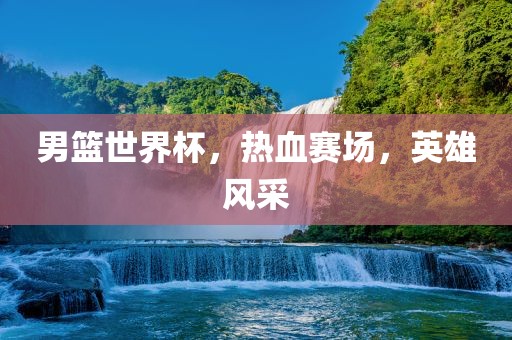男篮世界杯，热血赛场，英雄风采