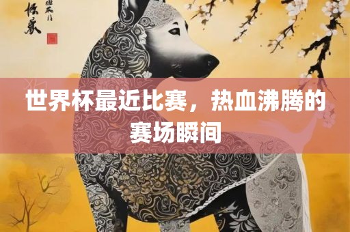 世界杯最近比赛，热血沸腾的赛场瞬间