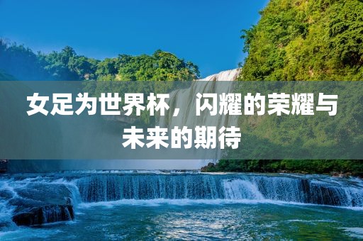 女足为世界杯，闪耀的荣耀与未来的期待