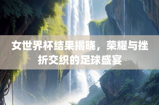 女世界杯结果揭晓，荣耀与挫折交织的足球盛宴广西贺州市华昌新材料有限公司