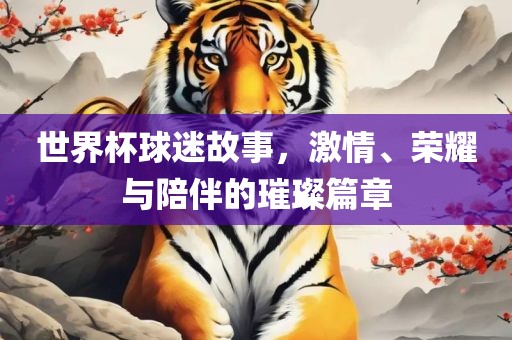 世界杯球迷故事，激情、荣耀与陪伴的璀璨篇章广西贺州市华昌新材料有限公司
