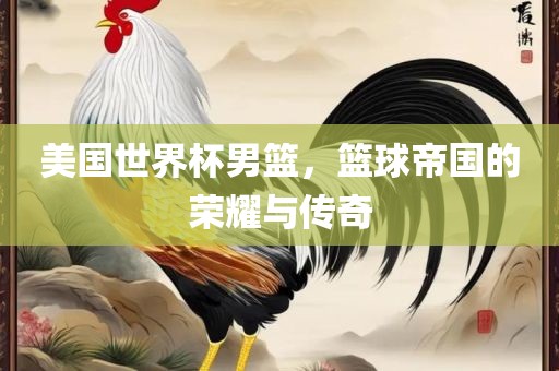 美国世界杯男篮，篮球帝国的荣耀与传奇广西贺州市华昌新材料有限公司