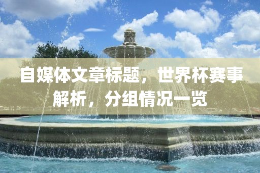 自媒体文章标题，世界杯赛事解析，分组情况一览广西贺州市华昌新材料有限公司