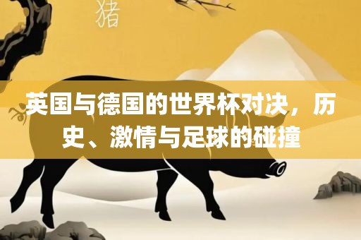 英国与德国的世界杯对决，历史、激情与足球的碰撞