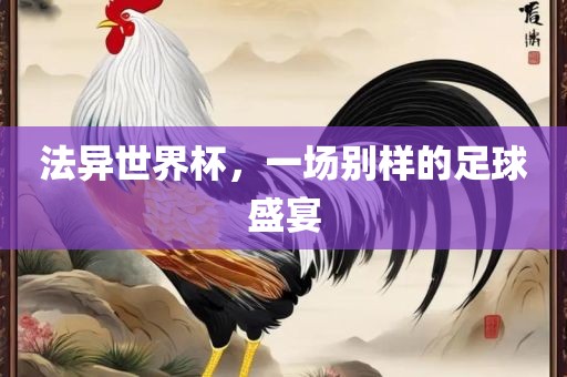 法异世界杯，一场别样的足球盛宴广西贺州市华昌新材料有限公司