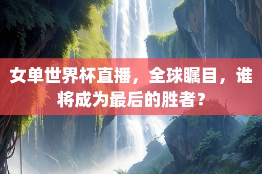 女单世界杯直播，全球瞩目，谁将成为最后的胜者？