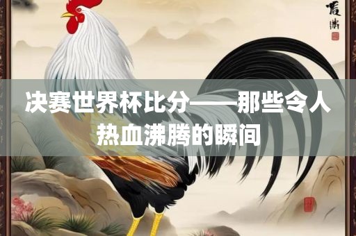 决赛世界杯比分——那些令人热血沸腾的瞬间广西贺州市华昌新材料有限公司
