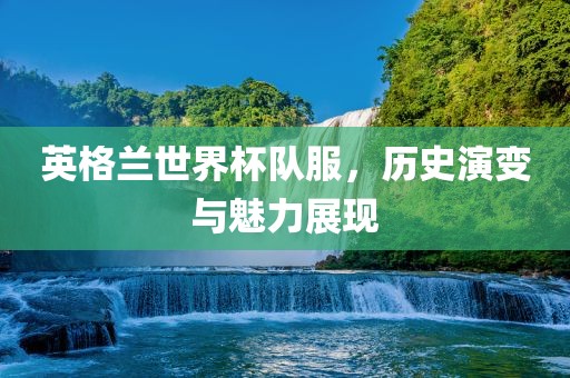 英格兰世界杯队服，历史演变与魅力展现广西贺州市华昌新材料有限公司
