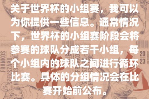 关于世界杯的小组赛，我可以为你提供一些信息。通常情况下，世界杯的小组赛阶段会将参赛的球队分成若干小组，每个小组内的球队之间进行循环比赛。具体的分组情况会在比赛开始前公布。