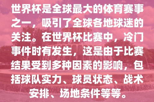 世界杯是全球最大的体育赛事之一，吸引了全球各地球迷的关注。在世界杯比赛中，冷门事件时有发生，这是由于比赛结果受到多种因素的影响，包括球队实力、球员状态、战术安排、场地条件等等。广西贺州市华昌新材料有限公司