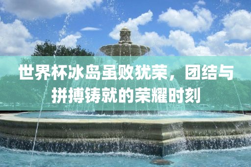世界杯广西贺州市华昌新材料有限公司冰岛虽败犹荣，团结与拼搏铸就的荣耀时刻