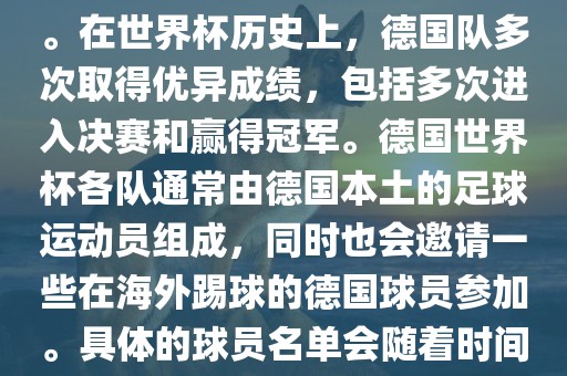 德国队在世界杯上的队伍是由德国足协管理和组织的国家队。在世界杯历史上，德国队多次取得优异成绩，包括多次进入决赛和赢得冠军。德国世界杯各队通常由德国本土的足球运动员组成，同时也会邀请一些在海外踢球的德国球员参加。具体的球员名单会随着时间的变化而不同，因此无法提供具体的各队名单。广西贺州市华昌新材料有限公司