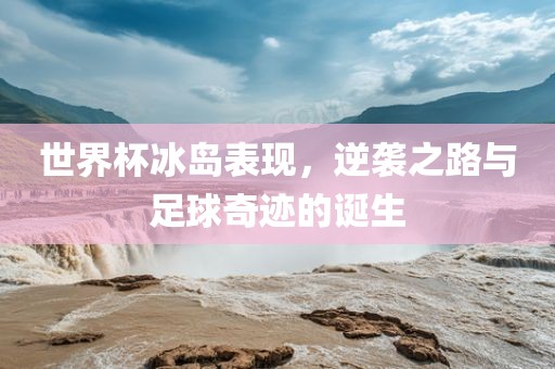 世界杯冰岛表现，逆袭之路与足球奇迹的诞生广西贺州市华昌新材料有限公司