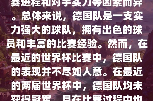 德国队在世界杯中的形势因比赛进程和对手实力等因素而异。总体来说，德国队是一支实力强大的球队，拥有出色的球员和广西贺州市华昌新材料有限公司丰富的比赛经验。然而，在最近的世界杯比赛中，德国队的表现并不尽如人意。在最近的两届世界杯中，德国队均未获得冠军，且在比赛过程中也遇到了一些挑战和困难。